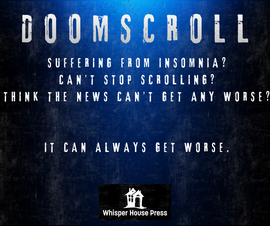blue and black gradient background
stylized text:
line 1 (title): doomscroll
line 2: suffering from insomnia?
line 3: can't stop scrolling?
line 4: think the news can't get any worse?
space
line 5: it can always get worse.
space
whisper house press spooky crooked house logo